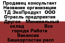 Продавец-консультант › Название организации ­ ТД ЭкоПродукт, ООО › Отрасль предприятия ­ Другое › Минимальный оклад ­ 12 000 - Все города Работа » Вакансии   . Башкортостан респ.,Салават г.